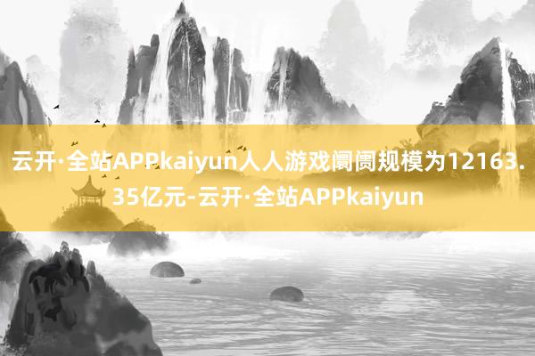 云开·全站APPkaiyun人人游戏阛阓规模为12163.35亿元-云开·全站APPkaiyun