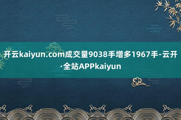 开云kaiyun.com成交量9038手增多1967手-云开·全站APPkaiyun