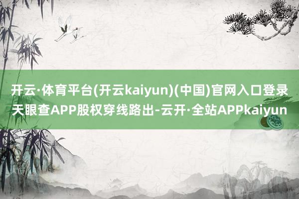 开云·体育平台(开云kaiyun)(中国)官网入口登录天眼查APP股权穿线路出-云开·全站APPkaiyun