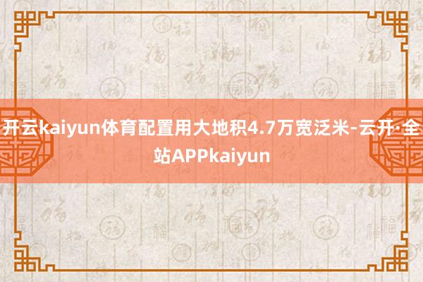 开云kaiyun体育配置用大地积4.7万宽泛米-云开·全站APPkaiyun