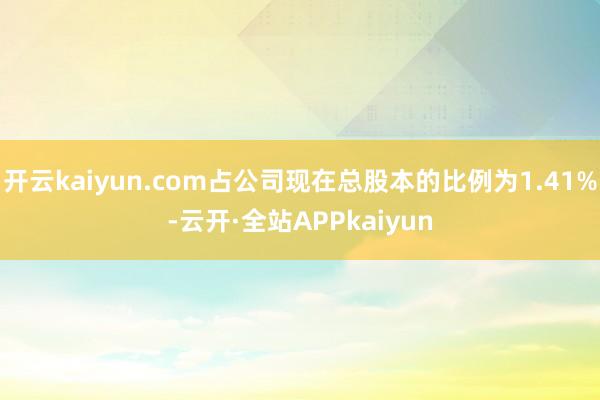开云kaiyun.com占公司现在总股本的比例为1.41%-云开·全站APPkaiyun