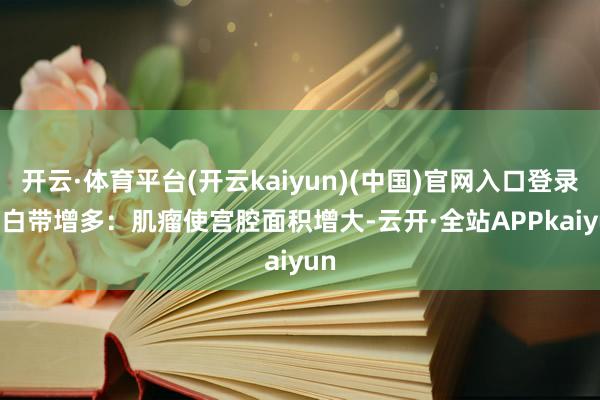 开云·体育平台(开云kaiyun)(中国)官网入口登录3. 白带增多:肌瘤使宫腔面积增大-云开·全站APPkaiyun