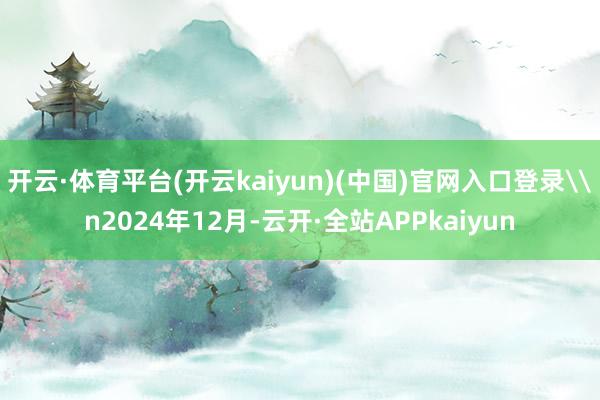 开云·体育平台(开云kaiyun)(中国)官网入口登录\n2024年12月-云开·全站APPkaiyun