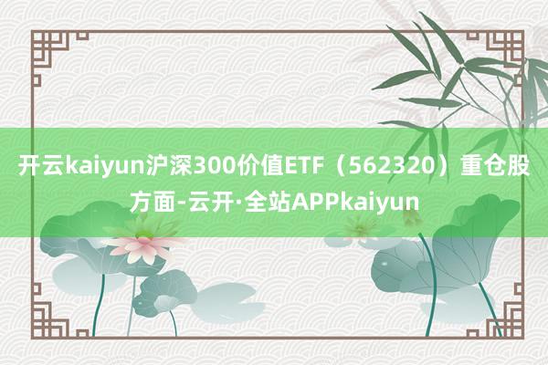 开云kaiyun沪深300价值ETF(562320)重仓股方面-云开·全站APPkaiyun