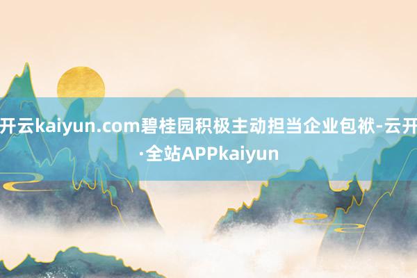 开云kaiyun.com碧桂园积极主动担当企业包袱-云开·全站APPkaiyun