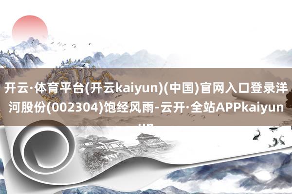 开云·体育平台(开云kaiyun)(中国)官网入口登录洋河股份(002304)饱经风雨-云开·全站APPkaiyun