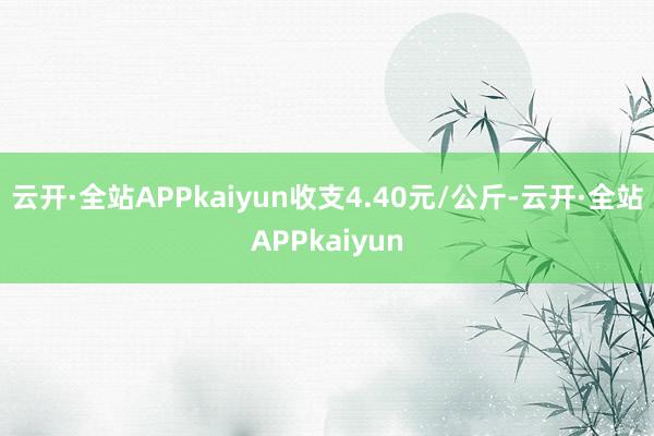 云开·全站APPkaiyun收支4.40元/公斤-云开·全站APPkaiyun