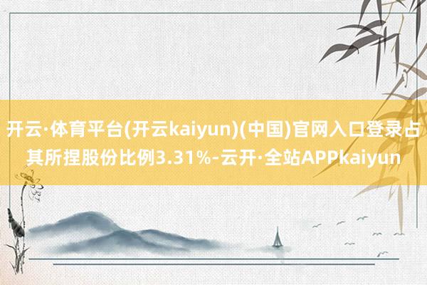 开云·体育平台(开云kaiyun)(中国)官网入口登录占其所捏股份比例3.31%-云开·全站APPkaiyun