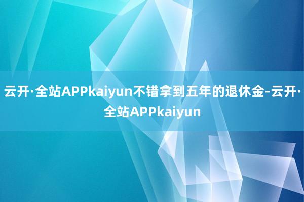 云开·全站APPkaiyun不错拿到五年的退休金-云开·全站APPkaiyun