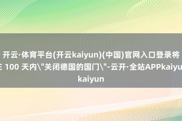 开云·体育平台(开云kaiyun)(中国)官网入口登录将在 100 天内