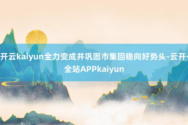 开云kaiyun全力变成并巩固市集回稳向好势头-云开·全站APPkaiyun