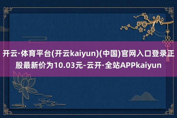 开云·体育平台(开云kaiyun)(中国)官网入口登录正股最新价为10.03元-云开·全站APPkaiyun