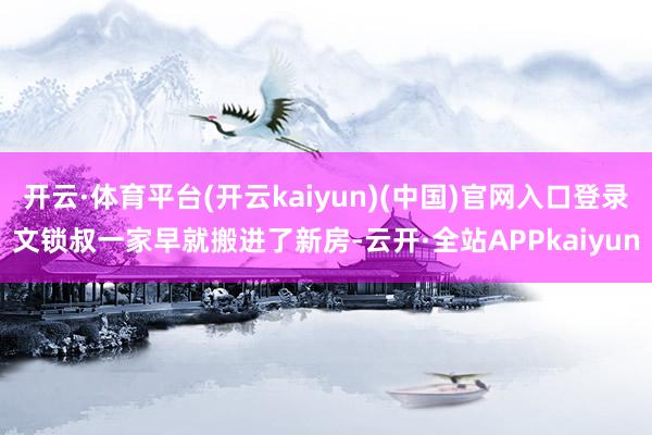 开云·体育平台(开云kaiyun)(中国)官网入口登录文锁叔一家早就搬进了新房-云开·全站APPkaiyun
