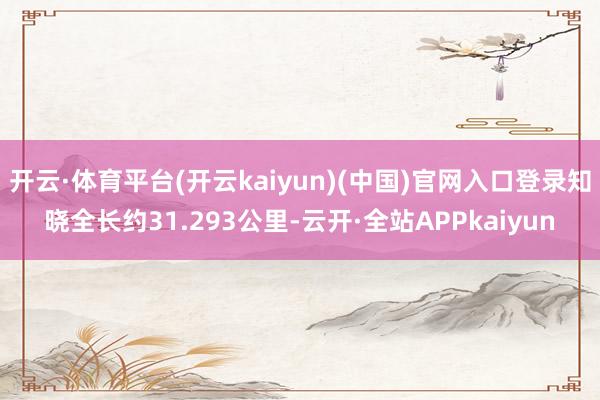 开云·体育平台(开云kaiyun)(中国)官网入口登录知晓全长约31.293公里-云开·全站APPkaiyun