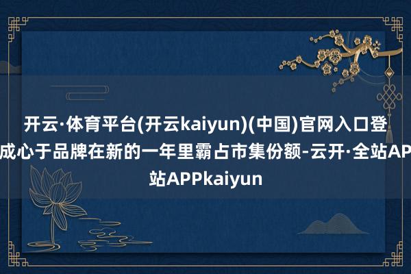 开云·体育平台(开云kaiyun)(中国)官网入口登录同期也成心于品牌在新的一年里霸占市集份额-云开·全站APPkaiyun