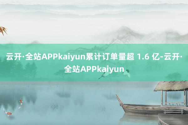 云开·全站APPkaiyun累计订单量超 1.6 亿-云开·全站APPkaiyun