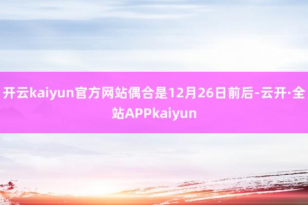 开云kaiyun官方网站偶合是12月26日前后-云开·全站APPkaiyun