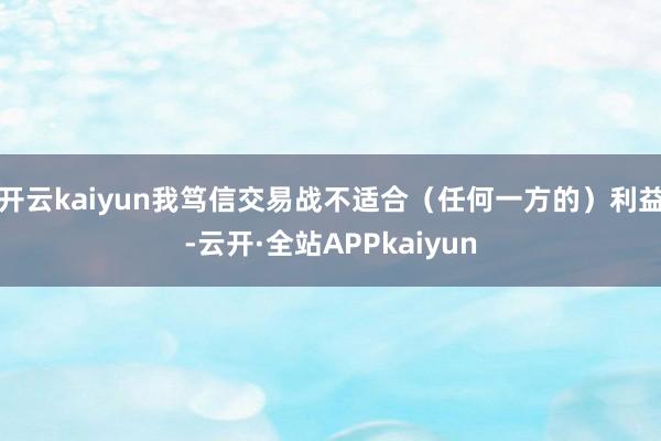 开云kaiyun我笃信交易战不适合（任何一方的）利益-云开·全站APPkaiyun