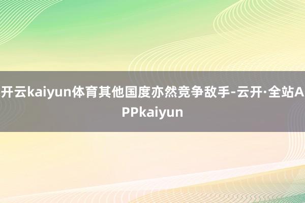 开云kaiyun体育其他国度亦然竞争敌手-云开·全站APPkaiyun