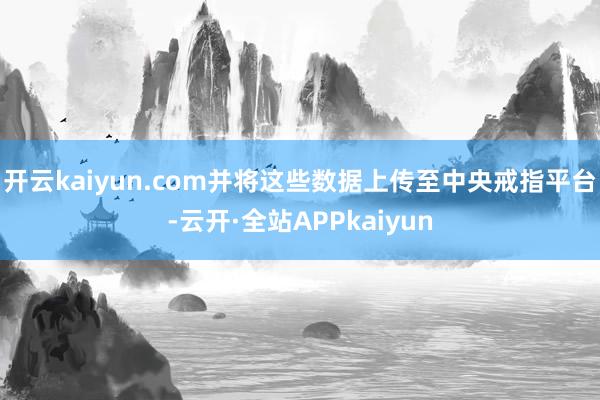 开云kaiyun.com并将这些数据上传至中央戒指平台-云开·全站APPkaiyun