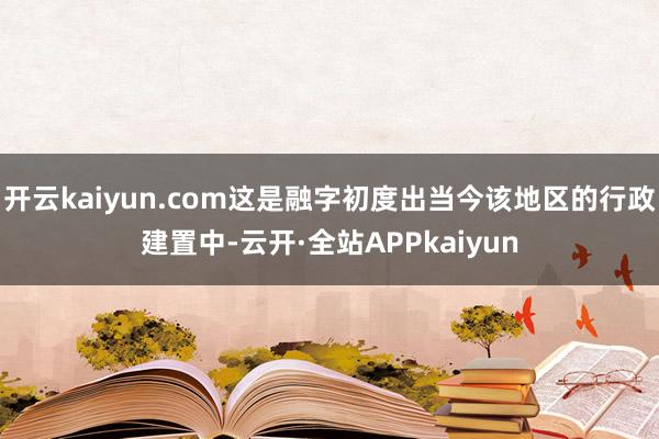 开云kaiyun.com这是融字初度出当今该地区的行政建置中-云开·全站APPkaiyun