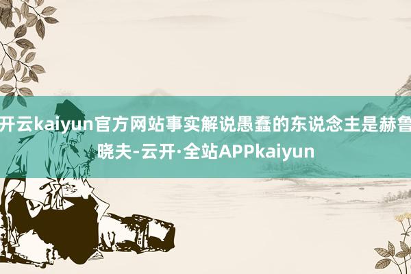 开云kaiyun官方网站事实解说愚蠢的东说念主是赫鲁晓夫-云开·全站APPkaiyun