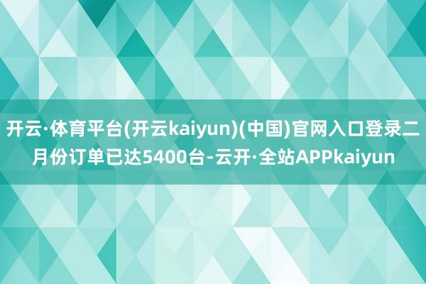 开云·体育平台(开云kaiyun)(中国)官网入口登录二月份订单已达5400台-云开·全站APPkaiyun