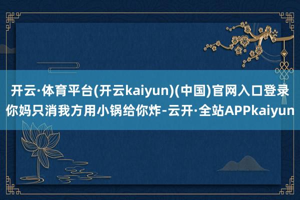 开云·体育平台(开云kaiyun)(中国)官网入口登录你妈只消我方用小锅给你炸-云开·全站APPkaiyun