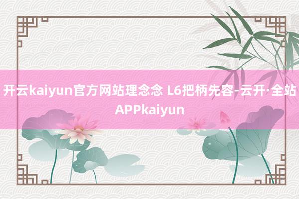 开云kaiyun官方网站理念念 L6把柄先容-云开·全站APPkaiyun