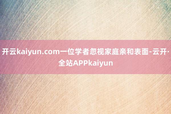 开云kaiyun.com一位学者忽视家庭亲和表面-云开·全站APPkaiyun