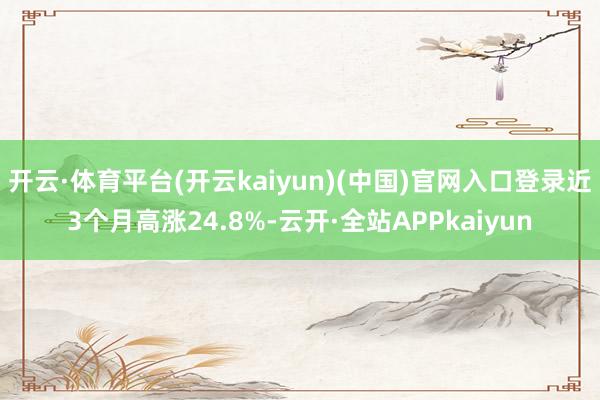 开云·体育平台(开云kaiyun)(中国)官网入口登录近3个月高涨24.8%-云开·全站APPkaiyun