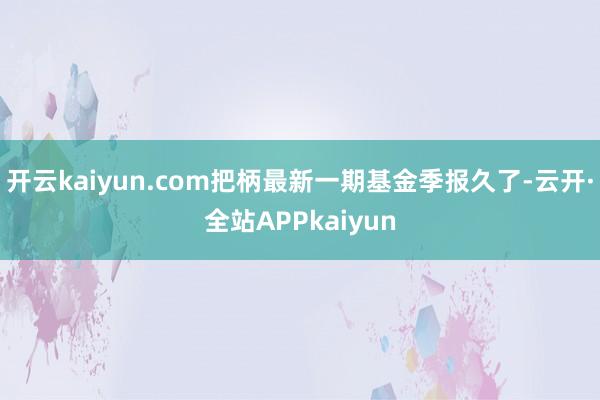 开云kaiyun.com把柄最新一期基金季报久了-云开·全站APPkaiyun