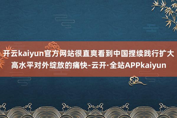 开云kaiyun官方网站很直爽看到中国捏续践行扩大高水平对外绽放的痛快-云开·全站APPkaiyun