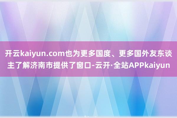 开云kaiyun.com也为更多国度、更多国外友东谈主了解济南市提供了窗口-云开·全站APPkaiyun