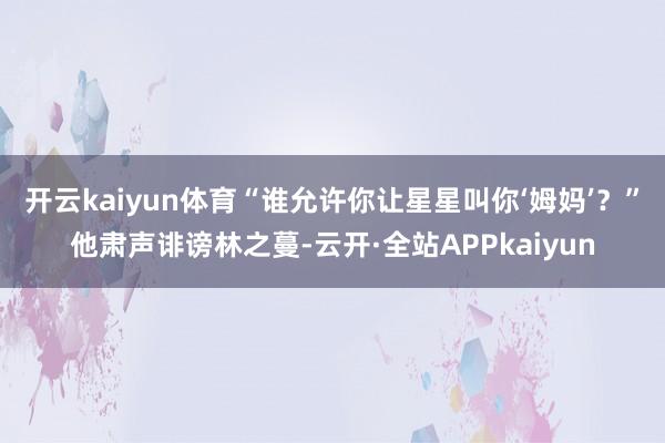 开云kaiyun体育“谁允许你让星星叫你‘姆妈’？”他肃声诽谤林之蔓-云开·全站APPkaiyun