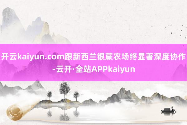 开云kaiyun.com跟新西兰银蕨农场终显著深度协作-云开·全站APPkaiyun