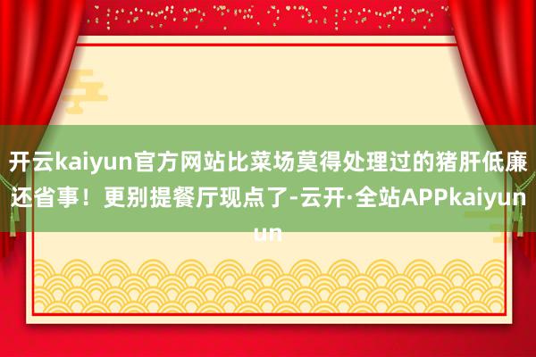 开云kaiyun官方网站比菜场莫得处理过的猪肝低廉还省事！更别提餐厅现点了-云开·全站APPkaiyun