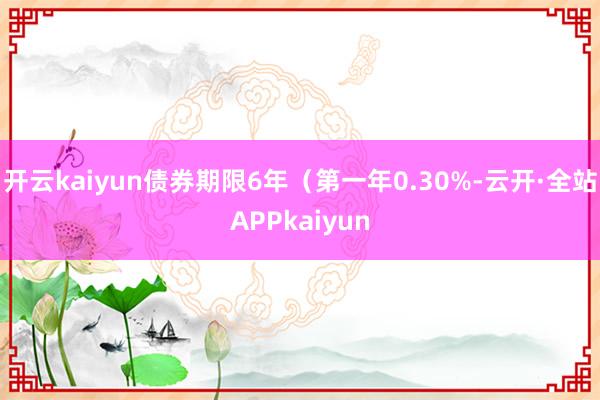 开云kaiyun债券期限6年（第一年0.30%-云开·全站APPkaiyun