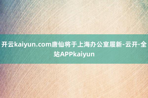 开云kaiyun.com唐仙将于上海办公室履新-云开·全站APPkaiyun