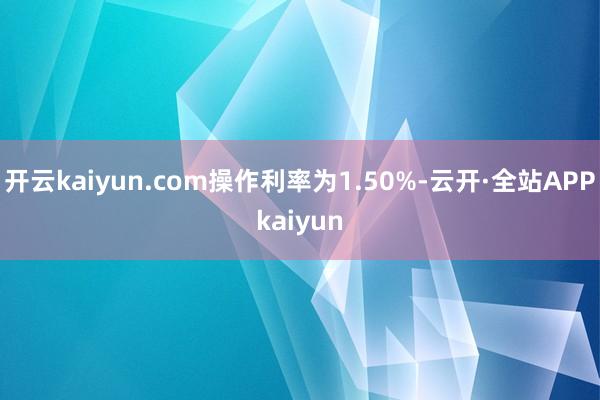 开云kaiyun.com操作利率为1.50%-云开·全站APPkaiyun