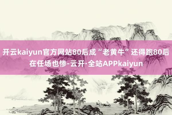 开云kaiyun官方网站80后成“老黄牛”还得跑80后在任场也惨-云开·全站APPkaiyun
