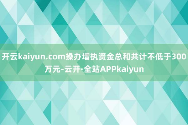 开云kaiyun.com操办增执资金总和共计不低于300万元-云开·全站APPkaiyun