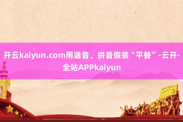 开云kaiyun.com用谐音、拼音假装“平替”-云开·全站APPkaiyun