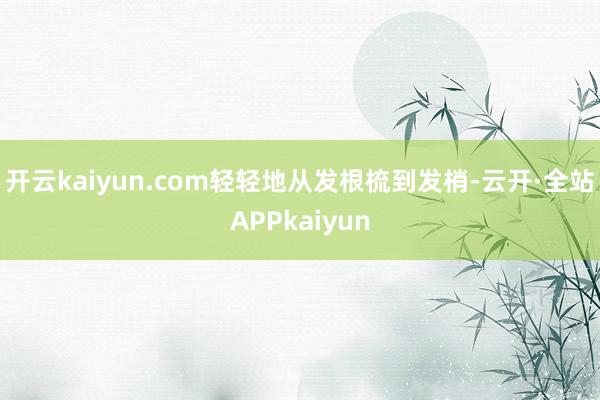 开云kaiyun.com轻轻地从发根梳到发梢-云开·全站APPkaiyun