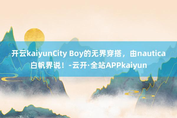 开云kaiyunCity Boy的无界穿搭，由nautica白帆界说！-云开·全站APPkaiyun