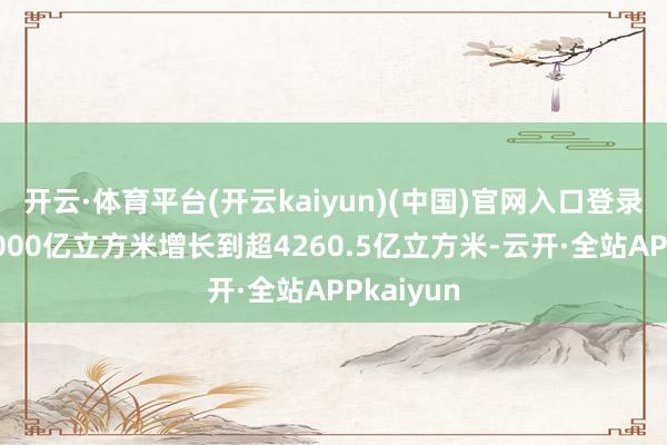 开云·体育平台(开云kaiyun)(中国)官网入口登录从不及2000亿立方米增长到超4260.5亿立方米-云开·全站APPkaiyun
