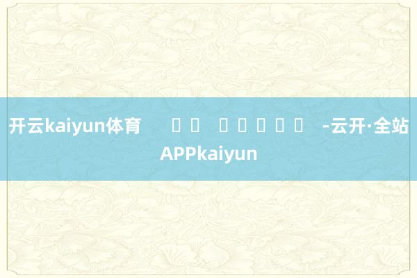 开云kaiyun体育      		  					  -云开·全站APPkaiyun