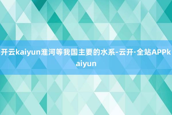 开云kaiyun淮河等我国主要的水系-云开·全站APPkaiyun