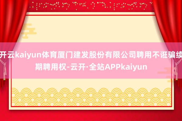 开云kaiyun体育厦门建发股份有限公司聘用不诳骗续期聘用权-云开·全站APPkaiyun