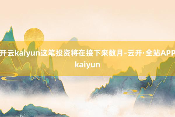 开云kaiyun这笔投资将在接下来数月-云开·全站APPkaiyun